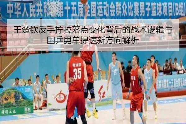 王楚钦反手拧拉落点变化背后的战术逻辑与国乒男单提速新方向解析